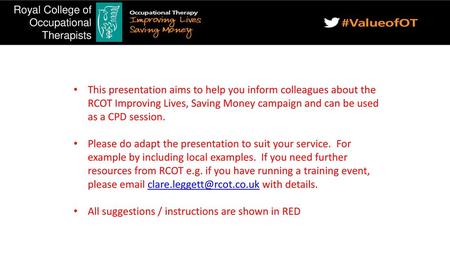 This presentation aims to help you inform colleagues about the RCOT Improving Lives, Saving Money campaign and can be used as a CPD session. Please do.