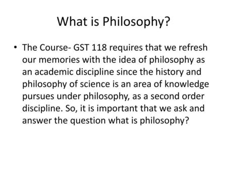What is Philosophy? The Course- GST 118 requires that we refresh our memories with the idea of philosophy as an academic discipline since the history and.