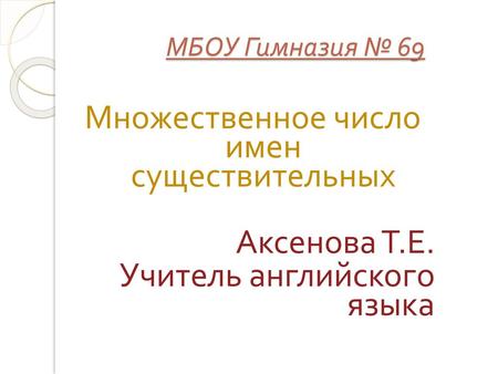 МБОУ Гимназия № 69 Множественное число имен существительных Аксенова Т.Е. Учитель английского языка.