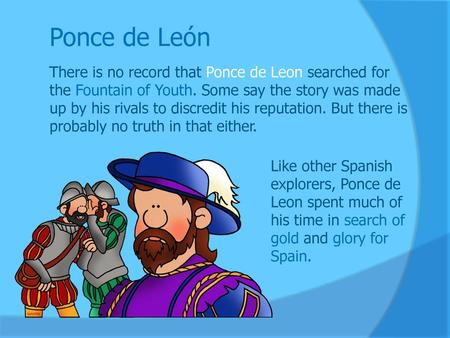 Ponce de León There is no record that Ponce de Leon searched for the Fountain of Youth. Some say the story was made up by his rivals to discredit his reputation.