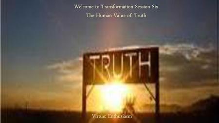 Welcome to Transformation Session Six The Human Value of: Truth