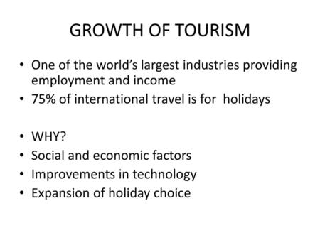 GROWTH OF TOURISM One of the world’s largest industries providing employment and income 75% of international travel is for holidays WHY? Social and economic.