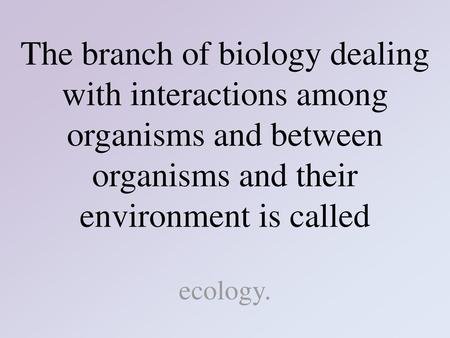 The branch of biology dealing with interactions among organisms and between organisms and their environment is called ecology.