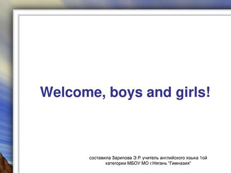 Welcome, boys and girls! составила Зарипова Э.Р. учитель английского языка 1ой категории МБОУ МО г.Нягань Гимназия