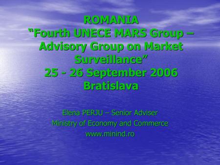 ROMANIA “Fourth UNECE MARS Group – Advisory Group on Market Surveillance” 25 - 26 September 2006 Bratislava Elena PERJU – Senior Adviser Ministry of Economy.