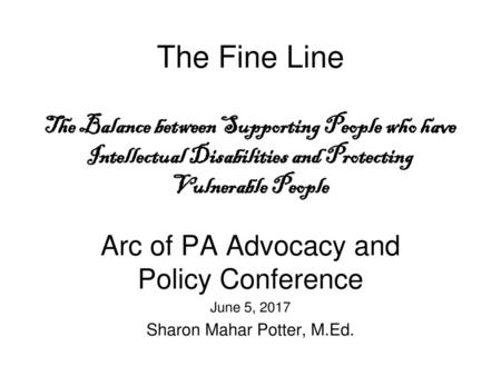 The Fine Line The Balance between Supporting People who have Intellectual Disabilities and Protecting Vulnerable People Arc of PA Advocacy and Policy.