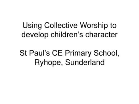 Using Collective Worship to develop children’s character St Paul’s CE Primary School, Ryhope, Sunderland.