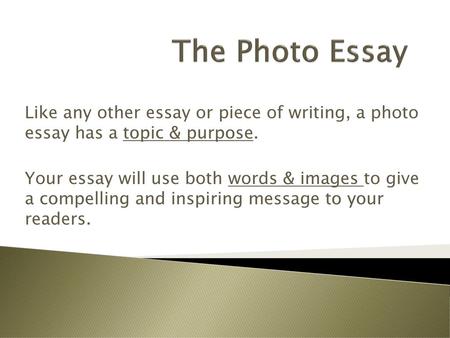 The Photo Essay Like any other essay or piece of writing, a photo essay has a topic & purpose. Your essay will use both words & images to give a compelling.