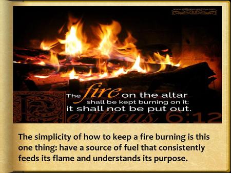 The simplicity of how to keep a fire burning is this one thing: have a source of fuel that consistently feeds its flame and understands its purpose.