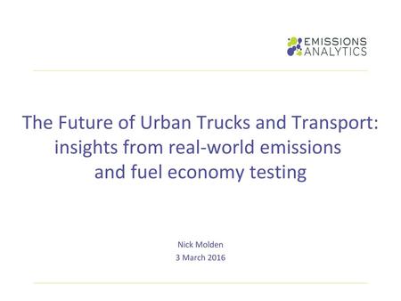 The Future of Urban Trucks and Transport: insights from real-world emissions and fuel economy testing Nick Molden 3 March 2016.