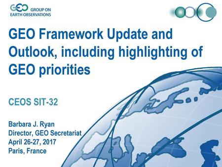 GEO Framework Update and Outlook, including highlighting of GEO priorities CEOS SIT-32 Barbara J. Ryan Director, GEO Secretariat April 26-27, 2017 Paris,