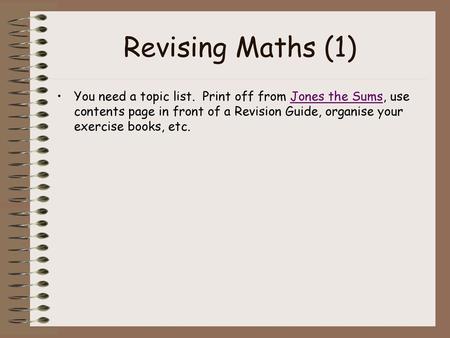 Revising Maths (1) You need a topic list. Print off from Jones the Sums, use contents page in front of a Revision Guide, organise your exercise books,