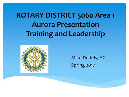 ROTARY DISTRICT 5060 Area 1 Aurora Presentation Training and Leadership Mike Dedels, AG Spring 2017 Training for clubs, helping president tell members.