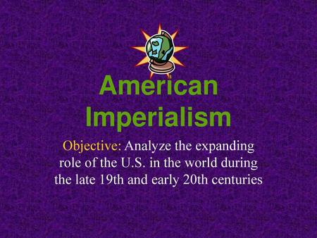 American Imperialism Objective: Analyze the expanding role of the U.S. in the world during the late 19th and early 20th centuries.