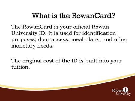 What is the RowanCard? The RowanCard is your official Rowan University ID. It is used for identification purposes, door access, meal plans, and other monetary.