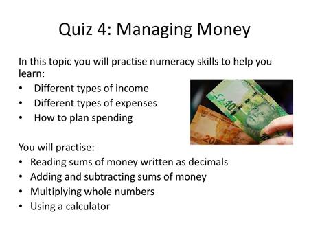 Quiz 4: Managing Money In this topic you will practise numeracy skills to help you learn: Different types of income Different types of expenses How to.
