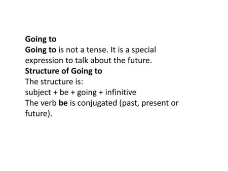 Going to Going to is not a tense. It is a special expression to talk about the future. Structure of Going to The structure is: subject + be + going + infinitive.