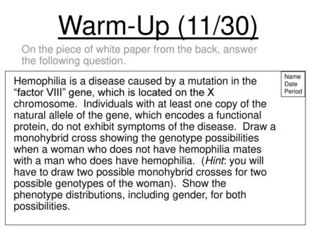 Warm-Up (11/30) On the piece of white paper from the back, answer the following question. Name Date Period Hemophilia is a disease caused by a mutation.