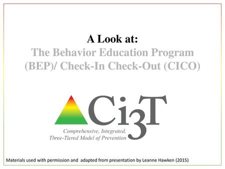 A Look at: The Behavior Education Program (BEP)/ Check-In Check-Out (CICO) Materials used with permission and adapted from presentation by Leanne Hawken.