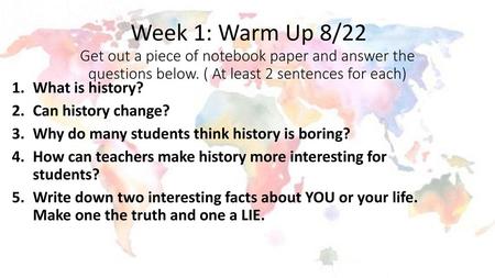Week 1: Warm Up 8/22 Get out a piece of notebook paper and answer the questions below. ( At least 2 sentences for each) What is history? Can history change?