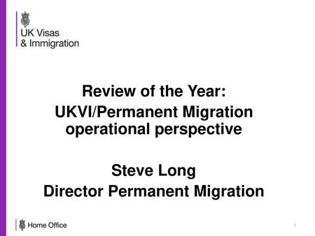 Review of the Year: UKVI/Permanent Migration operational perspective Steve Long Director Permanent Migration.