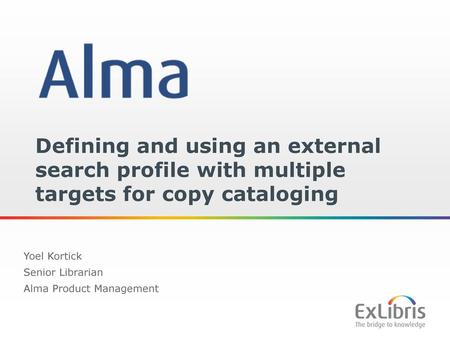 Defining and using an external search profile with multiple targets for copy cataloging Yoel Kortick Senior Librarian Alma Product Management.