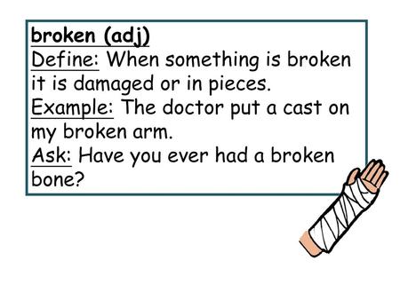 Broken (adj) Define: When something is broken it is damaged or in pieces. Example: The doctor put a cast on my broken arm. Ask: Have you ever had a broken.