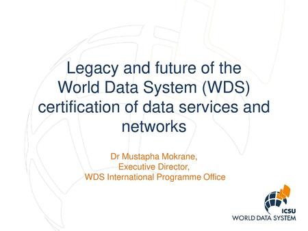 Legacy and future of the World Data System (WDS) certification of data services and networks Dr Mustapha Mokrane, Executive Director, WDS International.