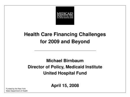 Health Care Financing Challenges for 2009 and Beyond Michael Birnbaum Director of Policy, Medicaid Institute United Hospital Fund April 15, 2008 Funded.