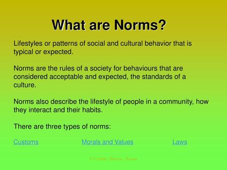 What are Norms? Lifestyles or patterns of social and cultural behavior that is typical or expected. Norms are the rules of a society for behaviours that.