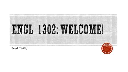 ENGL 1302: Welcome! Leah Heilig.