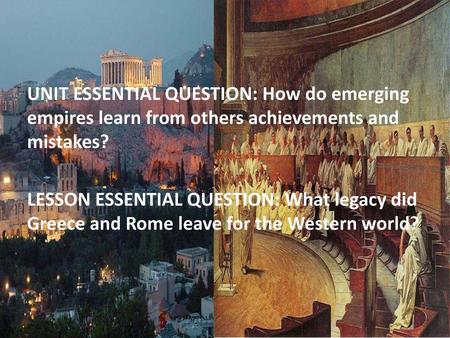 UNIT ESSENTIAL QUESTION: How do emerging empires learn from others achievements and mistakes? LESSON ESSENTIAL QUESTION: What legacy did Greece and Rome.