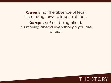 Courage is not the absence of fear;