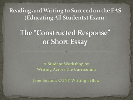 Reading and Writing to Succeed on the EAS (Educating All Students) Exam: The “Constructed Response” or Short Essay A Student Workshop by Writing Across.
