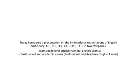 Today I prepared a presentation on the international examinations of English proficiency: KET, PET, FCE, CAE, CPE, IELTS in two categories: - exams in.