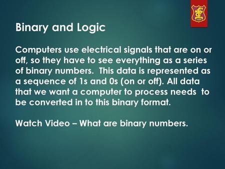 Binary and Logic Computers use electrical signals that are on or off, so they have to see everything as a series of binary numbers. This data is represented.