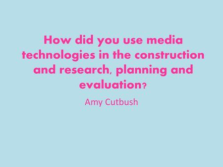 How did you use media technologies in the construction and research, planning and evaluation? Amy Cutbush.