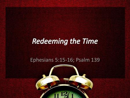 Redeeming the Time Ephesians 5:15-16; Psalm 139.