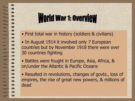 World War 1: Overview First total war in history (soldiers & civilians) In August 1914 it involved only 7 European countries but by November 1918 there.