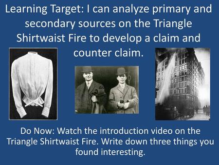 Learning Target: I can analyze primary and secondary sources on the Triangle Shirtwaist Fire to develop a claim and counter claim. Do Now: Watch the introduction.