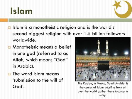 Islam Islam is a monotheistic religion and is the world’s second biggest religion with over 1.5 billion followers worldwide. Monotheistic means a belief.