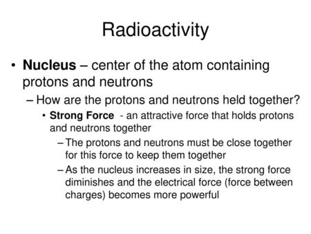 Radioactivity Nucleus – center of the atom containing protons and neutrons How are the protons and neutrons held together? Strong Force - an attractive.