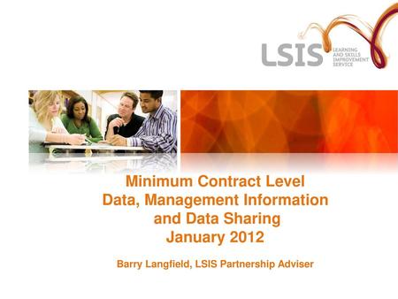 Minimum Contract Level Data, Management Information and Data Sharing January 2012 Barry Langfield, LSIS Partnership Adviser Emphasise for contractors.