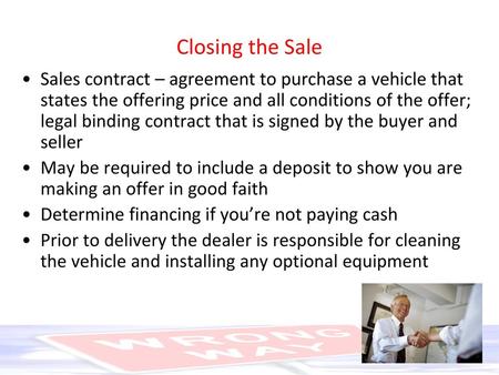 Closing the Sale Sales contract – agreement to purchase a vehicle that states the offering price and all conditions of the offer; legal binding contract.