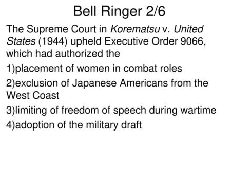 Bell Ringer 2/6 The Supreme Court in Korematsu v. United States (1944) upheld Executive Order 9066, which had authorized the 1)placement of women in combat.