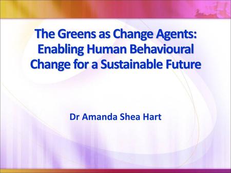 The Greens as Change Agents: Enabling Human Behavioural Change for a Sustainable Future Dr Amanda Shea Hart.