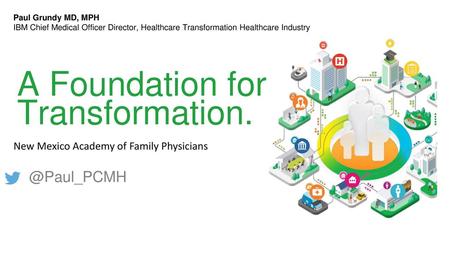 A Foundation for Transformation. @Paul_PCMH Paul Grundy MD, MPH IBM Chief Medical Officer Director, Healthcare Transformation Healthcare Industry A Foundation.