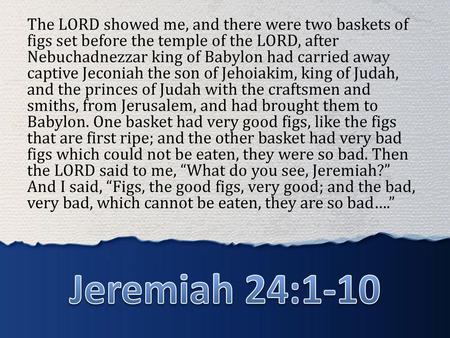 The LORD showed me, and there were two baskets of figs set before the temple of the LORD, after Nebuchadnezzar king of Babylon had carried away captive.
