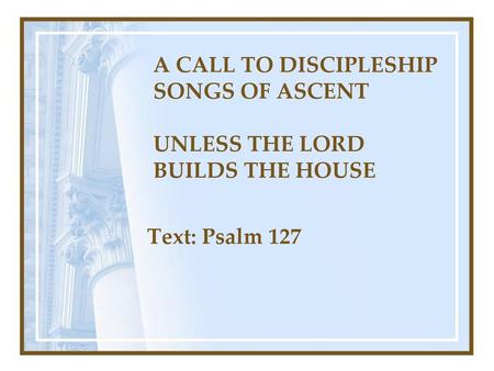 A CALL TO DISCIPLESHIP SONGS OF ASCENT UNLESS THE LORD BUILDS THE HOUSE Text: Psalm 127.