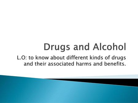 Drugs and Alcohol L.O: to know about different kinds of drugs and their associated harms and benefits.